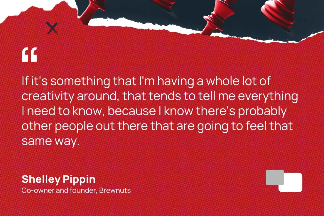 “Jika saya kreatif tentang sesuatu, sering kali hal itu memberi tahu saya semua yang perlu saya ketahui karena saya tahu mungkin orang lain akan merasakan hal yang sama.” — Shelley Pippin, mitra dan pendiri brewnuts